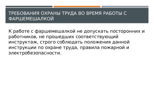 Требования охраны труда во время работы с фаршемешалкой К работе с фаршемешалкой не допускать посторонних и работников, не прошедших соответствующий инструктаж, строго соблюдать положения данной инструкции по охране труда, правила пожарной и электробезопасности. 