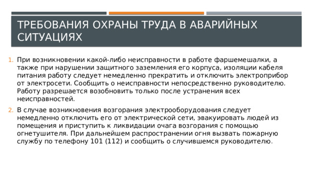 Требования охраны труда в аварийных ситуациях При возникновении какой-либо неисправности в работе фаршемешалки, а также при нарушении защитного заземления его корпуса, изоляции кабеля питания работу следует немедленно прекратить и отключить электроприбор от электросети. Сообщить о неисправности непосредственно руководителю. Работу разрешается возобновить только после устранения всех неисправностей. В случае возникновения возгорания электрооборудования следует немедленно отключить его от электрической сети, эвакуировать людей из помещения и приступить к ликвидации очага возгорания с помощью огнетушителя. При дальнейшем распространении огня вызвать пожарную службу по телефону 101 (112) и сообщить о случившемся руководителю . 