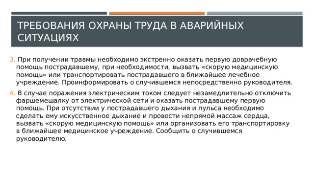 Требования охраны труда в аварийных ситуациях 3. При получении травмы необходимо экстренно оказать первую доврачебную помощь пострадавшему, при необходимости, вызвать «скорую медицинскую помощь» или транспортировать пострадавшего в ближайшее лечебное учреждение. Проинформировать о случившемся непосредственно руководителя. 4. В случае поражения электрическим током следует незамедлительно отключить фаршемешалку от электрической сети и оказать пострадавшему первую помощь. При отсутствии у пострадавшего дыхания и пульса необходимо сделать ему искусственное дыхание и провести непрямой массаж сердца, вызвать «скорую медицинскую помощь» или организовать его транспортировку в ближайшее медицинское учреждение. Сообщить о случившемся руководителю. 