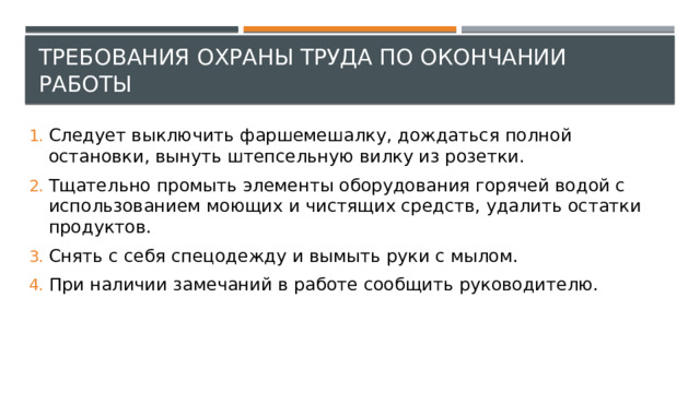 Требования охраны труда по окончании работы Следует выключить фаршемешалку, дождаться полной остановки, вынуть штепсельную вилку из розетки. Тщательно промыть элементы оборудования горячей водой с использованием моющих и чистящих средств, удалить остатки продуктов. Снять с себя спецодежду и вымыть руки с мылом. При наличии замечаний в работе сообщить руководителю. 