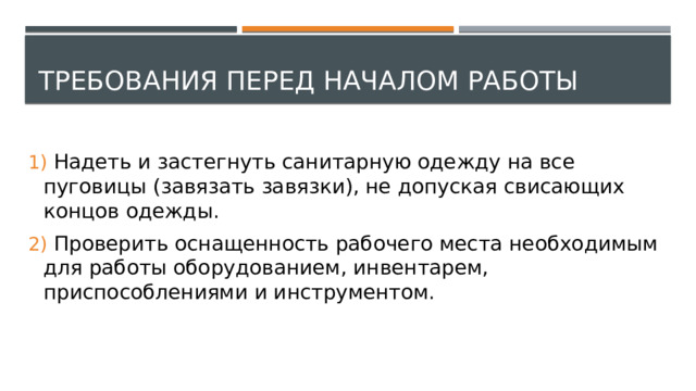 Требования перед началом работы  Надеть и застегнуть санитарную одежду на все пуговицы (завязать завязки), не допуская свисающих концов одежды.  Проверить оснащенность рабочего места необходимым для работы оборудованием, инвентарем, приспособлениями и инструментом. 