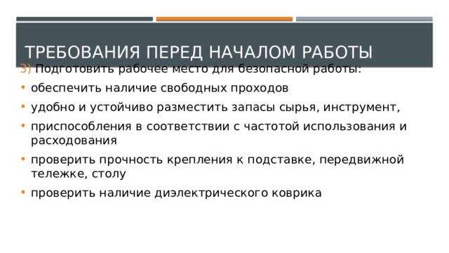 Требования перед началом работы 3) Подготовить рабочее место для безопасной работы: обеспечить наличие свободных проходов удобно и устойчиво разместить запасы сырья, инструмент, приспособления в соответствии с частотой использования и расходования проверить прочность крепления к подставке, передвижной тележке, столу проверить наличие диэлектрического коврика 