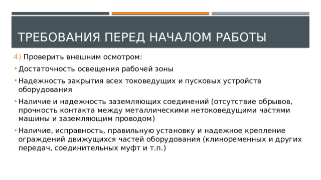 Требования перед началом работы 4) Проверить внешним осмотром: Достаточность освещения рабочей зоны Надежность закрытия всех токоведущих и пусковых устройств оборудования Наличие и надежность заземляющих соединений (отсутствие обрывов, прочность контакта между металлическими нетоковедущими частями машины и заземляющим проводом) Наличие, исправность, правильную установку и надежное крепление ограждений движущихся частей оборудования (клиноременных и других передач, соединительных муфт и т.п.) 