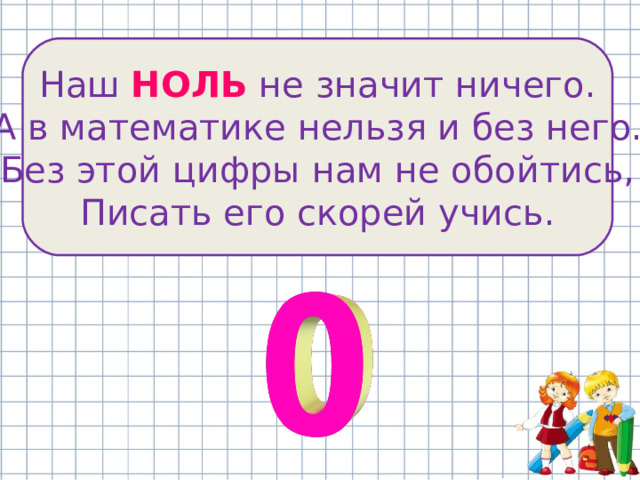 Наш НОЛЬ не значит ничего. А в математике нельзя и без него. Без этой цифры нам не обойтись, Писать его скорей учись. 