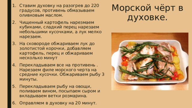 Морской чёрт в духовке. Ставим духовку на разогрев до 220 градусов, противень обмазываем оливковым маслом. Чищенный картофель нарезмаем кубиками, сладкий перец нарезаем небольшими кусочками, а лук мелко нарезаем. На сковороде обжариваем лук до золотистой корочки, добавляем картофель, перец и обжариваем несколько минут Перекладываем все на противень . Нарезаем филе морского черта на средние кусочки. Обжариваем рыбу 3 минуты. Перекладываем рыбу на овощи, поливаем вином, посыпаем сыром и вкладываем ветки розмарина. Оправляем в духовку на 20 минут. 