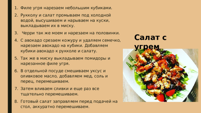 Филе угря нарезаем небольшим кубиками. Рукколу и салат промываем под холодной водой, высушиваем и нарываем на куски, выкладываем их в миску.  Черри так же моем и нарезаем на половинки. С авокадо срезаем кожуру и удаляем семечко, нарезаем авокадо на кубики. Добавляем кубики авокадо к рукколе и салату. Так же в миску выкладываем помидоры и нарезанное филе угря. В отдельной посуде смешиваем уксус и оливковое масло, добавляем мед, соль и перец, перемешиваем. Затем вливаем сливки и еще раз все тщательно перемешиваем. Готовый салат заправляем перед подачей на стол, аккуратно перемешиваем . Салат с угрем 