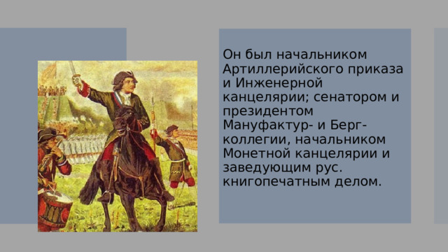 Он был начальником Артиллерийского приказа и Инженерной канцелярии; сенатором и президентом Мануфактур- и Берг-коллегии, начальником Монетной канцелярии и заведующим рус. книгопечатным делом. 