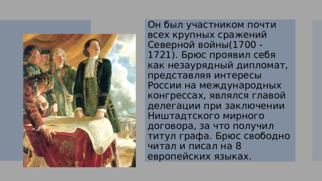 Он был участником почти всех крупных сражений Северной войны(1700 - 1721). Брюс проявил себя как незаурядный дипломат, представляя интересы России на международных конгрессах, являлся главой делегации при заключении Ништадтского мирного договора, за что получил титул графа. Брюс свободно читал и писал на 8 европейских языках. 
