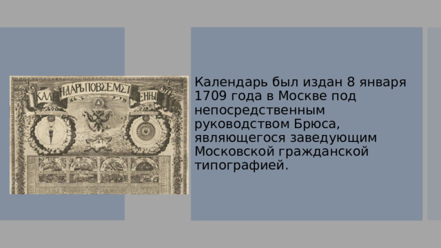 Календарь был издан 8 января 1709 года в Москве под непосредственным руководством Брюса, являющегося заведующим Московской гражданской типографией. 