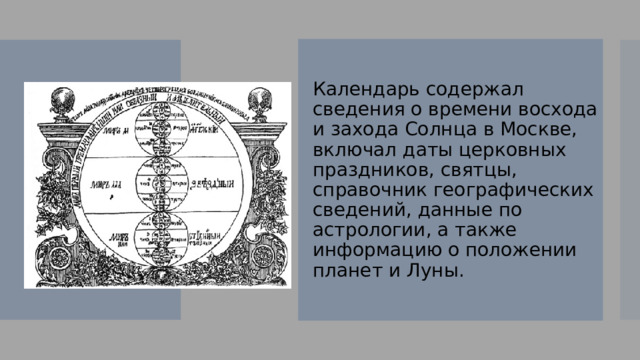 Календарь содержал сведения о времени восхода и захода Солнца в Москве, включал даты церковных праздников, святцы, справочник географических сведений, данные по астрологии, а также информацию о положении планет и Луны. 