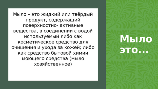 Мыло это... Мыло – это жидкий или твёрдый продукт, содержащий поверхностно- активные вещества, в соединении с водой используемый либо как косметическое средство для очищения и ухода за кожей; либо как средство бытовой химии моющего средства (мыло хозяйственное)  