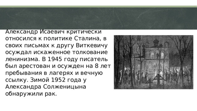 Александр Исаевич критически относился к политике Сталина, в своих письмах к другу Виткевичу осуждал искаженное толкование ленинизма. В 1945 году писатель был арестован и осужден на 8 лет пребывания в лагерях и вечную ссылку. Зимой 1952 года у Александра Солженицына обнаружили рак.  