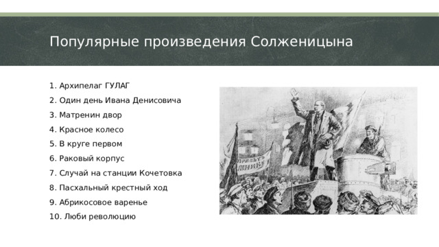 Популярные произведения Солженицына 1. Архипелаг ГУЛАГ 2. Один день Ивана Денисовича 3. Матренин двор 4. Красное колесо 5. В круге первом 6. Раковый корпус 7. Случай на станции Кочетовка 8. Пасхальный крестный ход 9. Абрикосовое варенье 10. Люби революцию  