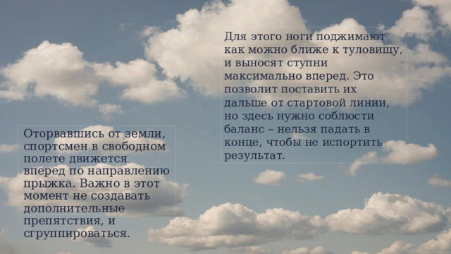 Для этого ноги поджимают как можно ближе к туловищу, и выносят ступни максимально вперед. Это позволит поставить их дальше от стартовой линии, но здесь нужно соблюсти баланс – нельзя падать в конце, чтобы не испортить результат. Оторвавшись от земли, спортсмен в свободном полете движется вперед по направлению прыжка. Важно в этот момент не создавать дополнительные препятствия, и сгруппироваться.  