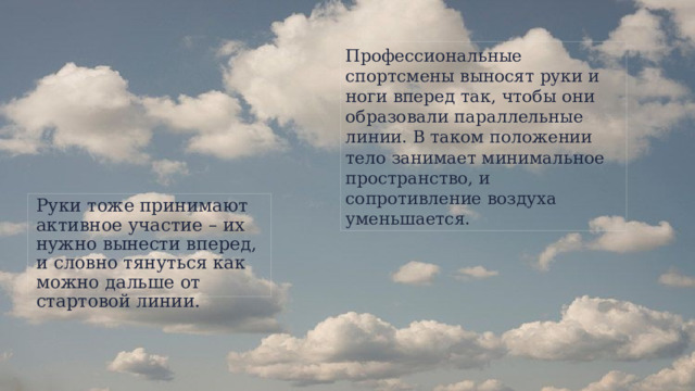 Профессиональные спортсмены выносят руки и ноги вперед так, чтобы они образовали параллельные линии. В таком положении тело занимает минимальное пространство, и сопротивление воздуха уменьшается. Руки тоже принимают активное участие – их нужно вынести вперед, и словно тянуться как можно дальше от стартовой линии.  