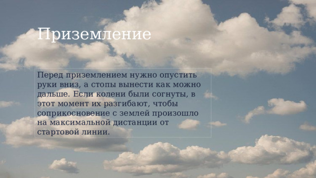 Приземление Перед приземлением нужно опустить руки вниз, а стопы вынести как можно дальше. Если колени были согнуты, в этот момент их разгибают, чтобы соприкосновение с землей произошло на максимальной дистанции от стартовой линии. 