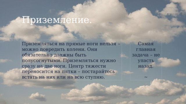 Приземление. Приземляться на прямые ноги нельзя – можно повредить колени. Они обязательно должны быть полусогнутыми. Приземляться нужно сразу на две ноги. Центр тяжести переносится на пятки – постарайтесь встать на них или на всю ступню. Самая главная задача – не упасть назад. ~ 