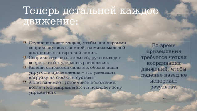 Теперь детальней каждое движение: Ступни выносят вперед, чтобы они первыми соприкоснулись с землей, на максимальной дистанции от стартовой линии. Соприкоснувшись с землей, руки выводят вперед, чтобы удержать равновесие. Колени сгибаются сильнее, обеспечивая упругость приземления – это уменьшит нагрузку на связки и суставы. Атлет занимает устойчивое положение, после чего выпрямляется и покидает зону упражнения Во время приземления требуется четкая координация движений, чтобы падение назад не испортило результат. ~ 