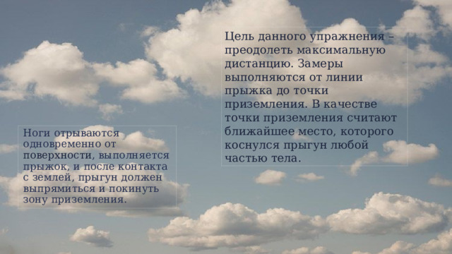 Цель данного упражнения – преодолеть максимальную дистанцию. Замеры выполняются от линии прыжка до точки приземления. В качестве точки приземления считают ближайшее место, которого коснулся прыгун любой частью тела. Ноги отрываются одновременно от поверхности , выполняется прыжок, и после контакта с землей, прыгун должен выпрямиться и покинуть зону приземления.  