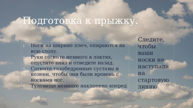 Подготовка к прыжку. Следите, чтобы ваши носки не наступали на стартовую линию . Ноги на ширине плеч, опираются на всю стопу. Руки согните немного в локтях, опустите вниз и отведите назад. Согните тазобедренные суставы и колени, чтобы они были вровень с носками ног. Туловище немного наклонено вперед 