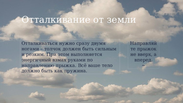 Отталкивание от земли Отталкиваться нужно сразу двумя ногами – толчок должен быть сильным и резким. При этом выполняется энергичный взмах руками по направлению прыжка. Всё ваше тело должно быть как пружина. Направляйте прыжок не вверх, а вперед. ~ 