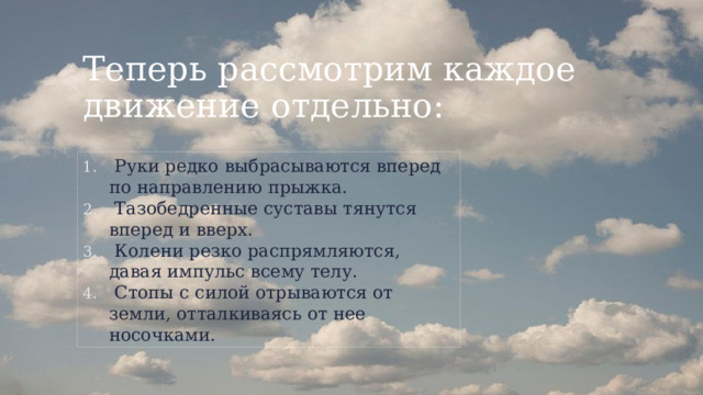 Теперь рассмотрим каждое движение отдельно:  Руки редко выбрасываются вперед по направлению прыжка.  Тазобедренные суставы тянутся вперед и вверх.  Колени резко распрямляются, давая импульс всему телу.  Стопы с силой отрываются от земли, отталкиваясь от нее носочками. 