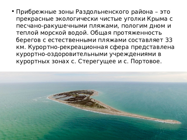 Прибрежные зоны Раздольненского района – это прекрасные экологически чистые уголки Крыма с песчано-ракушечными пляжами, пологим дном и теплой морской водой. Общая протяженность берегов с естественными пляжами составляет 33 км. Курортно-рекреационная сфера представлена курортно-оздоровительными учреждениями в курортных зонах с. Стерегущее и с. Портовое. 