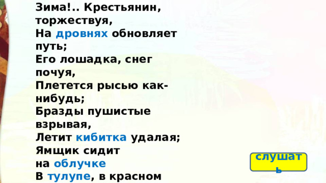 Зима!.. Крестьянин, торжествуя,  На  дровнях обновляет путь;  Его лошадка, снег почуя,  Плетется рысью как-нибудь;  Бразды пушистые взрывая,  Летит кибитка удалая;  Ямщик сидит на  облучке  В  тулупе , в красном кушаке .  Вот бегает дворовый мальчик,  В салазки жучку посадив,  Себя в коня преобразив;  Шалун уж заморозил пальчик:  Ему и больно и смешно,  А мать грозит ему в окно… слушать 