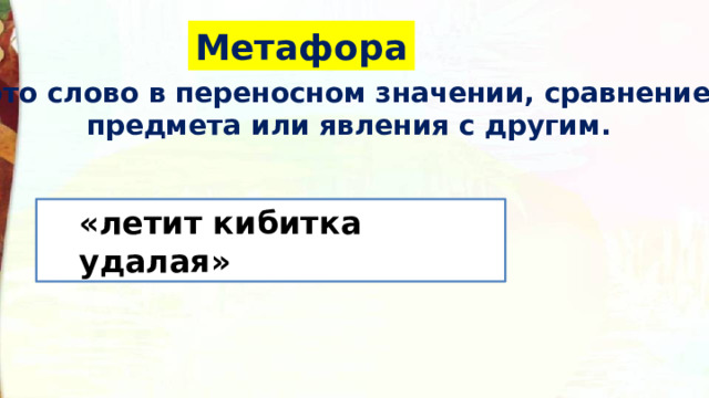 Метафора это слово в переносном значении, сравнение предмета или явления с другим. «летит кибитка удалая» Еще один прием – метафора. Это слово или выражение употребленное в переносном значении, сравнение предмета с другим предметом по общему признаку. Попробуйте найти сравнения.  