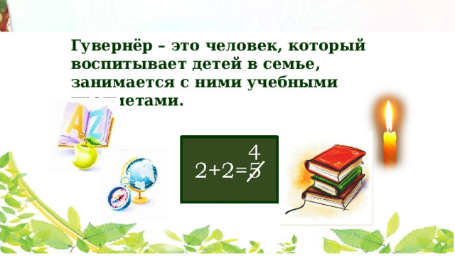 Гувернёр – это человек, который воспитывает детей в семье, занимается с ними учебными предметами. 4 2+2=5 Чтобы дети были грамотные, родители нанимали гувернеров. А гувернер – это человек, который воспитывает детей в семье и занимается с ними учебными предметами. Вот и Сашу обучали разные гувернеры. Но он не любил своих учителей. Они не могли его ничем заинтересовать. Уроков он не учил. Особенно ему не давалась арифметика. А вот чтение Пушкин полюбил. Детских книг ему не хватало. У отца Саши была большая библиотека. Тайно от взрослых, по ночам, пробирался он к книжным шкафам и читал при свете свечки. Книги были верными друзьями для Саши.  