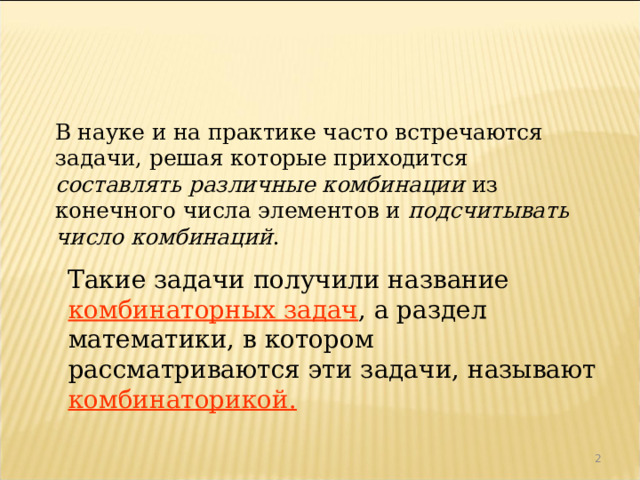  В науке и на практике часто встречаются задачи, решая которые приходится составлять различные комбинации из конечного числа элементов и подсчитывать число комбинаций .  Такие задачи получили название комбинаторных задач , а раздел математики, в котором рассматриваются эти задачи, называют комбинаторикой.  