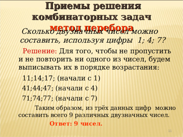  Приемы решения комбинаторных задач  метод перебора  Сколько двузначных чисел можно составить, используя цифры 1; 4; 7?  Решение: Для того, чтобы не пропустить и не повторить ни одного из чисел, будем выписывать их в порядке возрастания:  11;14;17; (начали с 1)  41;44;47; (начали с 4)  71;74;77; (начали с 7)  Таким образом, из трёх данных цифр можно составить всего 9 различных двузначных чисел.  Ответ: 9 чисел. 4 