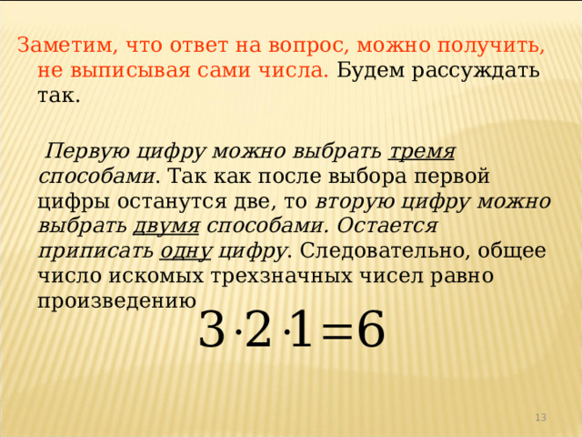 Заметим, что ответ на вопрос, можно получить, не выписывая сами числа. Будем рассуждать так.  Первую цифру можно выбрать тремя способами . Так как после выбора первой цифры останутся две, то вторую цифру можно выбрать двумя способами.  Остается приписать одну цифру . Следовательно, общее число искомых трехзначных чисел равно произведению 12 