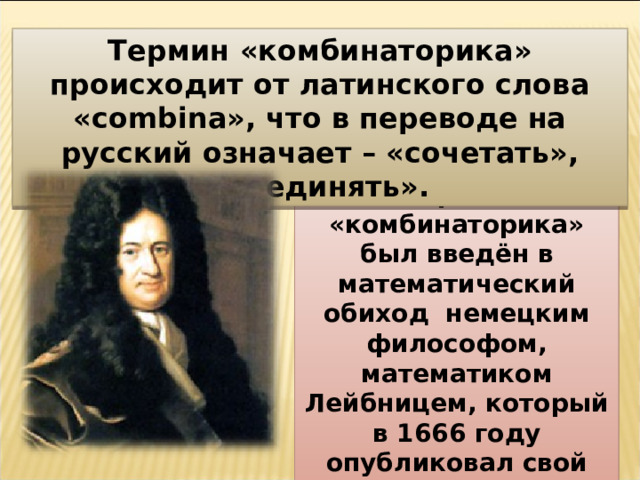 Термин «комбинаторика» происходит от латинского слова «combina», что в переводе на русский означает – «сочетать», «соединять». Термин «комбинаторика» был введён в математический обиход немецким философом, математиком Лейбницем, который в 1666 году опубликовал свой труд «Рассуждения о комбинаторном искусстве». 4 