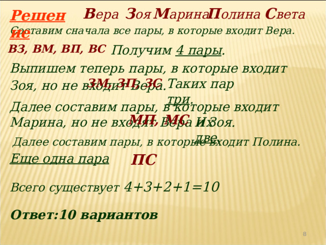 П олина С вета В ера З оя М арина Решение Составим сначала все пары, в которые входит Вера. ВЗ, ВМ, ВП, ВС Получим 4 пары . Выпишем теперь пары, в которые входит Зоя, но не входит Вера.  ЗМ, ЗП, ЗС Таких пар три . Далее составим пары, в которые входит Марина, но не входят Вера и Зоя. МП, МС Их две . Далее составим пары, в которые входит Полина. ПС Еще одна пара Всего существует 4+3+2+1=10 Ответ:10 вариантов 4 