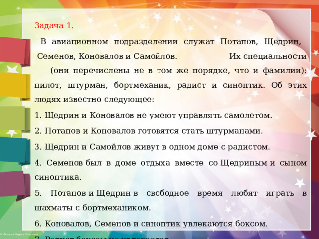 Задача 1.  В авиационном подразделении служат Потапов, Щедрин,  Семенов, Коновалов и Самойлов. Их специальности  (они перечислены не в том же порядке, что и фамилии): пилот, штурман, бортмеханик, радист и синоптик. Об этих людях известно следующее: 1. Щедрин и Коновалов не умеют управлять самолетом. 2. Потапов и Коновалов готовятся стать штурманами. 3. Щедрин и Самойлов живут в одном доме с радистом. 4. Семенов был в доме отдыха вместе со Щедриным и сыном синоптика. 5. Потапов и Щедрин в свободное время любят играть в шахматы с бортмехаником. 6. Коновалов, Семенов и синоптик увлекаются боксом. 7. Радист боксом не увлекается.  Назовите профессию каждого служащего. 