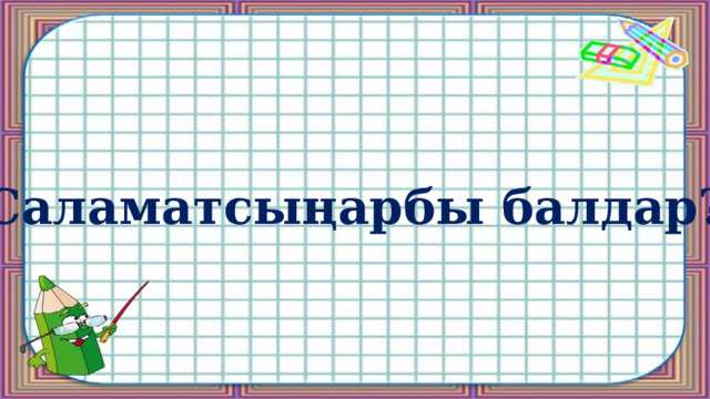 Саламатсыңарбы балдар? 