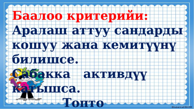 Баалоо критерийи: Аралаш аттуу сандарды кошуу жана кемитүүнү билишсе. Сабакка активдүү катышса.  Топто биргеликте  иштесе . 