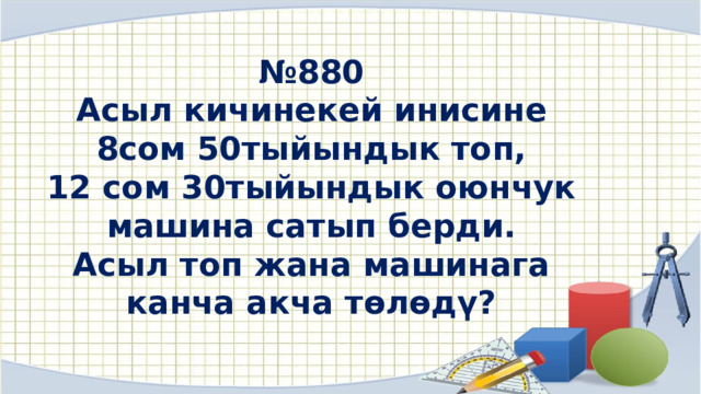 № 880 Асыл кичинекей инисине  8сом 50тыйындык топ, 12 сом 30тыйындык оюнчук машина сатып берди. Асыл топ жана машинага канча акча төлөдү? 