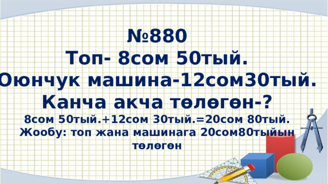 № 880 Топ- 8сом 50тый. Оюнчук машина-12сом30тый. Канча акча төлөгөн-? 8сом 50тый.+12сом 30тый.=20сом 80тый. Жообу: топ жана машинага 20сом80тыйын төлөгөн  