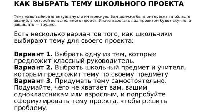 КАК ВЫБРАТЬ ТЕМУ ШКОЛЬНОГО ПРОЕКТА   Тему надо выбирать актуальную и интересную. Вам должна быть интересна та область знаний, в которой вы выполняете проект. Иначе работать над проектом будет скучно, а защищать — трудно.   Есть несколько вариантов того, как школьники выбирают тему для своего проекта:   Вариант 1.  Выбрать одну из тем, которые предложит классный руководитель.  Вариант 2.  Выбрать школьный предмет и учителя, который предложит тему по своему предмету.  Вариант 3.  Придумать тему самостоятельно. Подумайте, чего не хватает вам, вашим одноклассникам или взрослым, и попробуйте сформулировать тему проекта, чтобы решить проблему.   