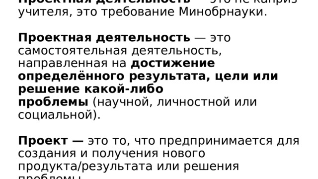 Проектная деятельность  — это не каприз учителя, это требование Минобрнауки.   Проектная деятельность  — это самостоятельная деятельность, направленная на  достижение определённого результата, цели или решение какой-либо проблемы  (научной, личностной или социальной).   Проект —  это то, что предпринимается для создания и получения нового продукта/результата или решения проблемы.   