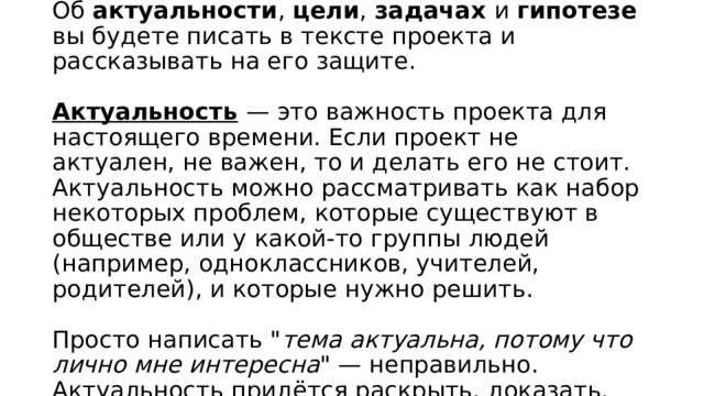 Об  актуальности ,  цели ,  задачах  и  гипотезе  вы будете писать в тексте проекта и рассказывать на его защите.   Актуальность   — это важность проекта для настоящего времени. Если проект не актуален, не важен, то и делать его не стоит. Актуальность можно рассматривать как набор некоторых проблем, которые существуют в обществе или у какой-то группы людей (например, одноклассников, учителей, родителей), и которые нужно решить.   Просто написать 