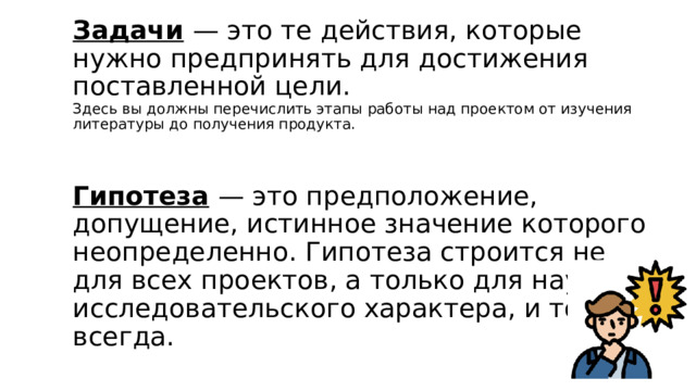 Задачи   — это те действия, которые нужно предпринять для достижения поставленной цели.  Здесь вы должны перечислить этапы работы над проектом от изучения литературы до получения продукта.    Гипотеза   — это предположение, допущение, истинное значение которого неопределенно. Гипотеза строится не для всех проектов, а только для научно-исследовательского характера, и то не всегда. 