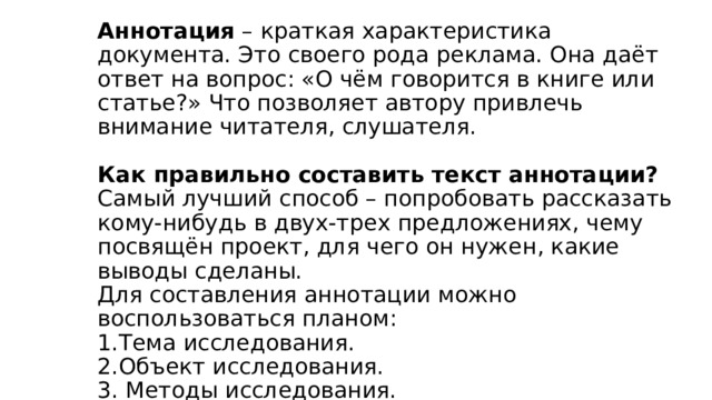 АННОТАЦИЯ К ПРОЕКТУ     Аннотация – краткая характеристика документа. Это своего рода реклама. Она даёт ответ на вопрос: «О чём говорится в книге или статье?» Что позволяет автору привлечь внимание читателя, слушателя.     Как правильно составить текст аннотации?  Самый лучший способ – попробовать рассказать кому-нибудь в двух-трех предложениях, чему посвящён проект, для чего он нужен, какие выводы сделаны.  Для составления аннотации можно воспользоваться планом:  1.Тема исследования.  2.Объект исследования.  3. Методы исследования.  4. Результаты и выводы. 