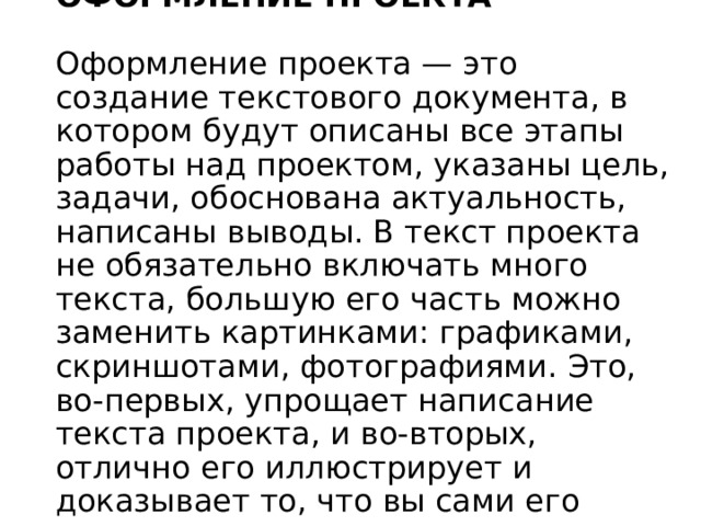 ОФОРМЛЕНИЕ ПРОЕКТА   Оформление проекта — это создание текстового документа, в котором будут описаны все этапы работы над проектом, указаны цель, задачи, обоснована актуальность, написаны выводы. В текст проекта не обязательно включать много текста, большую его часть можно заменить картинками: графиками, скриншотами, фотографиями. Это, во-первых, упрощает написание текста проекта, и во-вторых, отлично его иллюстрирует и доказывает то, что вы сами его сделали. 