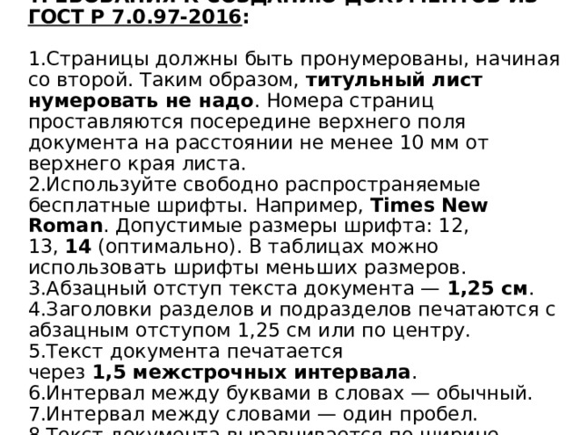 ТРЕБОВАНИЯ К СОЗДАНИЮ ДОКУМЕНТОВ ИЗ  ГОСТ Р 7.0.97-2016 :   1.Страницы должны быть пронумерованы, начиная со второй. Таким образом,  титульный лист нумеровать не надо . Номера страниц проставляются посередине верхнего поля документа на расстоянии не менее 10 мм от верхнего края листа.  2.Используйте свободно распространяемые бесплатные шрифты. Например,  Times New Roman . Допустимые размеры шрифта: 12, 13,  14  (оптимально). В таблицах можно использовать шрифты меньших размеров.  3.Абзацный отступ текста документа —  1,25 см .  4.Заголовки разделов и подразделов печатаются с абзацным отступом 1,25 см или по центру.  5.Текст документа печатается через  1,5   межстрочных интервала .  6.Интервал между буквами в словах — обычный.  7.Интервал между словами — один пробел.  8.Текст документа выравнивается по ширине листа. 