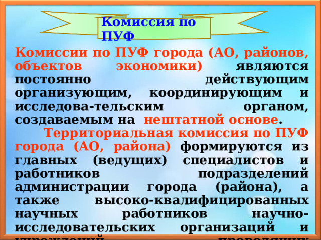 Комиссия по ПУФ Комиссии по ПУФ города (АО, районов, объектов экономики)  являются постоянно действующим организующим, координирующим и исследова-тельским органом, создаваемым на нештатной основе .  Территориальная комиссия по ПУФ города  (АО, района)  формируются из главных (ведущих) специалистов и работников подразделений администрации города (района), а также высоко-квалифицированных научных работников научно-исследовательских организаций и учреждений, проводящих исследования по проблемам ПУФ экономики и в смежных областях. 