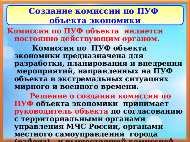 Создание комиссии по ПУФ  объекта экономики Комиссия по ПУФ объекта является постоянно действующим органом.  Комиссия по ПУФ объекта экономики предназначена для разработки, планирования и внедрения мероприятий, направленных на ПУФ объекта в экстремальных ситуациях мирного и военного времени.  Решение о создании комиссии по ПУФ объекта экономики принимает руководитель объекта по согласованию с территориальными органами управления МЧС России, органами местного самоуправления города (района), и вышестоящей комиссией по ПУФ (министерства, ведомства). 