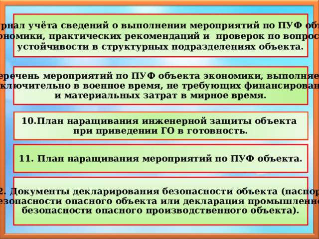 8. Журнал учёта сведений о выполнении мероприятий по ПУФ объекта экономики, практических рекомендаций и проверок по вопросам устойчивости в структурных подразделениях объекта. 9. Перечень мероприятий по ПУФ объекта экономики, выполняемых исключительно в военное время, не требующих финансирования и материальных затрат в мирное время.  10.План наращивания инженерной защиты объекта при приведении ГО в готовность.  11. План наращивания мероприятий по ПУФ объекта.  12. Документы декларирования безопасности объекта (паспорт безопасности опасного объекта или декларация промышленной безопасности опасного производственного объекта). 